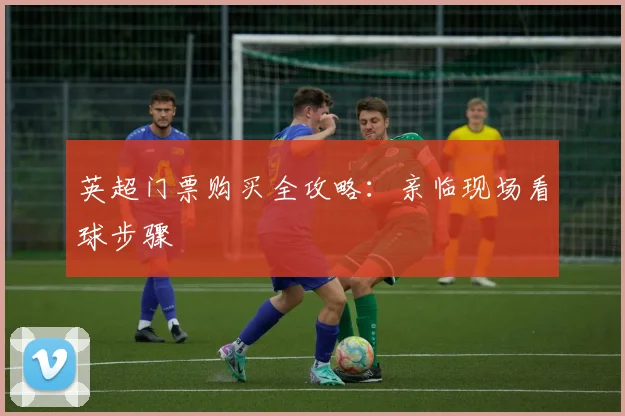 英超门票购买全攻略：亲临现场看球步骤
