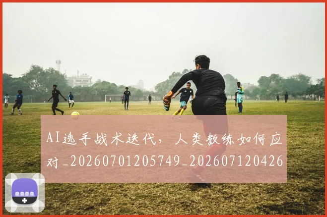 AI选手战术迭代，人类教练如何应对_20260701205749_20260712042640