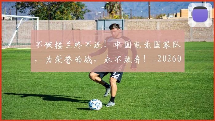 不破楼兰终不还!中国电竞国家队,为荣誉而战,永不放弃!_20260702173617