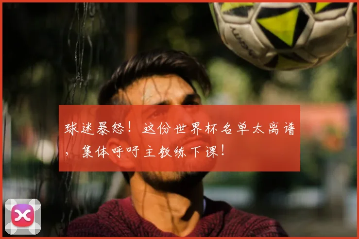 球迷暴怒!这份世界杯名单太离谱,集体呼吁主教练下课!