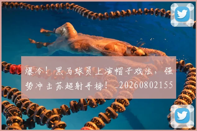 爆冷!黑马球员上演帽子戏法,强势冲击苏超射手榜!_20260802155511
