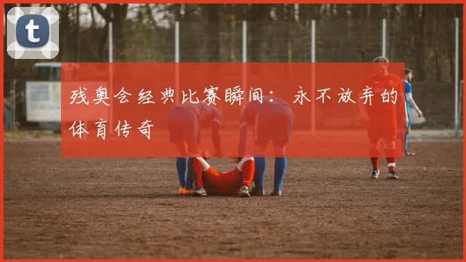 残奥会经典比赛瞬间：永不放弃的体育传奇