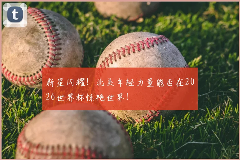 新星闪耀!北美年轻力量能否在2026世界杯惊艳世界!