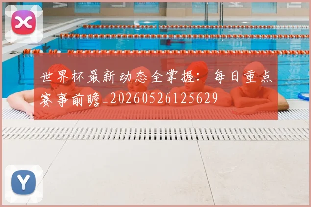 世界杯最新动态全掌握：每日重点赛事前瞻_20260526125629