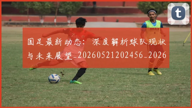 国足最新动态：深度解析球队现状与未来展望_20260521202456_20260703224021