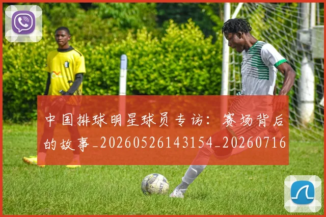 中国排球明星球员专访：赛场背后的故事_20260526143154_20260716181931