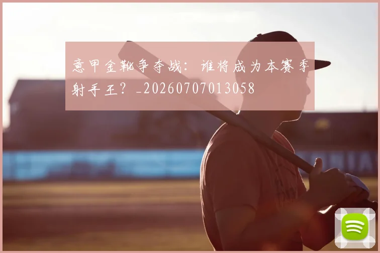意甲金靴争夺战:谁将成为本赛季射手王?_20260707013058