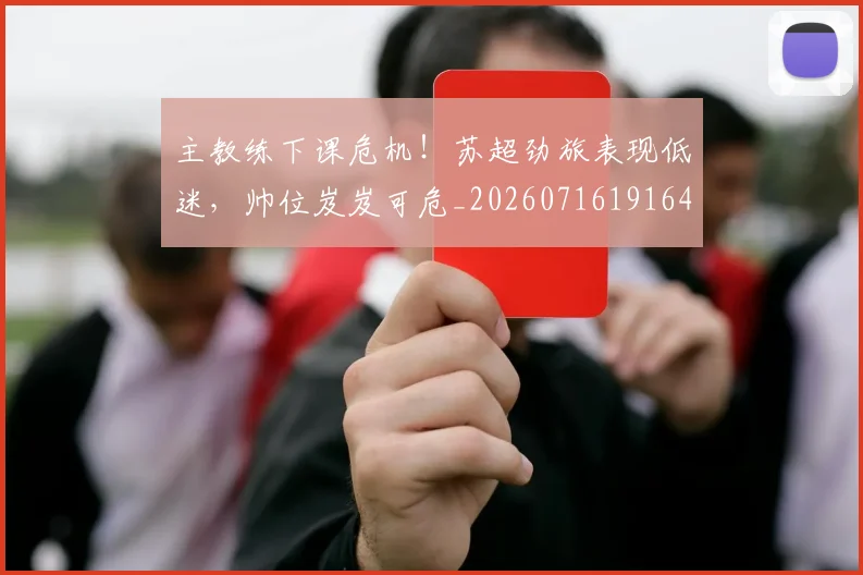 主教练下课危机！苏超劲旅表现低迷，帅位岌岌可危_20260716191640