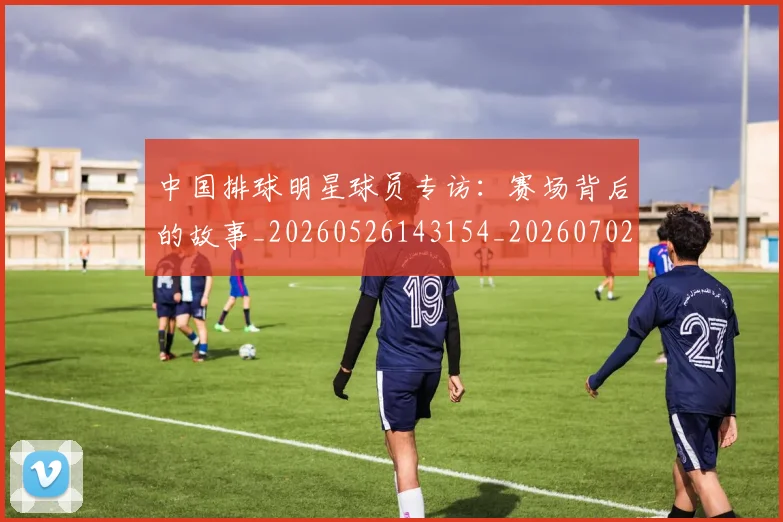 中国排球明星球员专访:赛场背后的故事_20260526143154_20260702202445