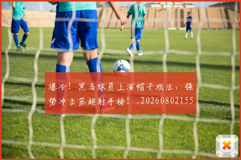 爆冷！黑马球员上演帽子戏法，强势冲击苏超射手榜！_20260802155511