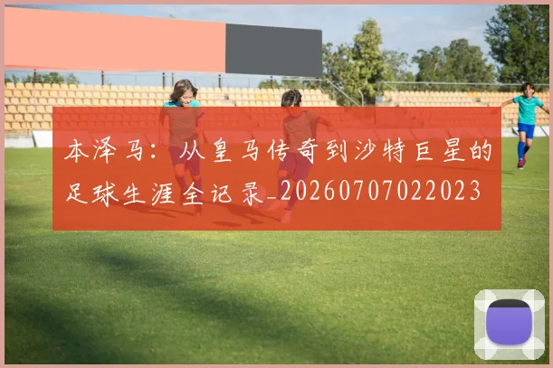 本泽马：从皇马传奇到沙特巨星的足球生涯全记录_20260707022023