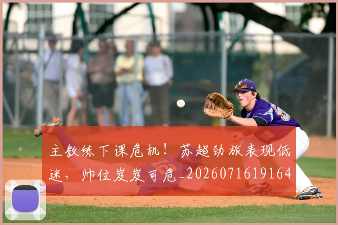 主教练下课危机!苏超劲旅表现低迷,帅位岌岌可危_20260716191640