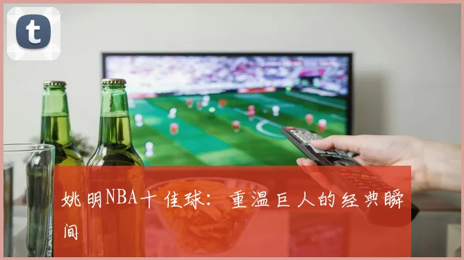 姚明NBA十佳球：重温巨人的经典瞬间