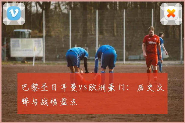 巴黎圣日耳曼vs欧洲豪门:历史交锋与战绩盘点