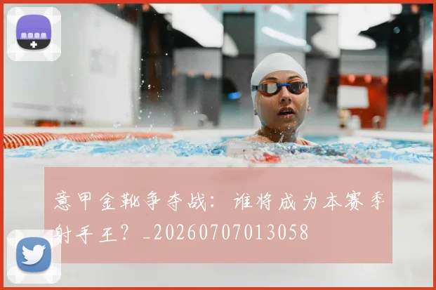 意甲金靴争夺战：谁将成为本赛季射手王？_20260707013058