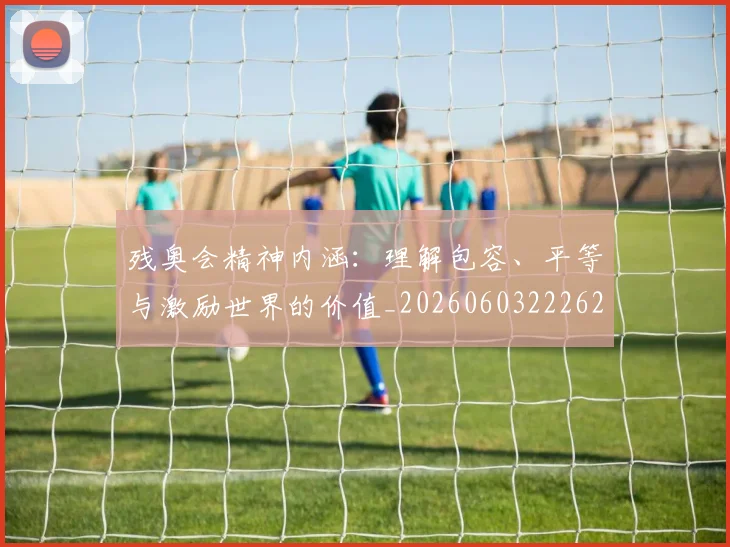 残奥会精神内涵:理解包容、平等与激励世界的价值_20260603222622