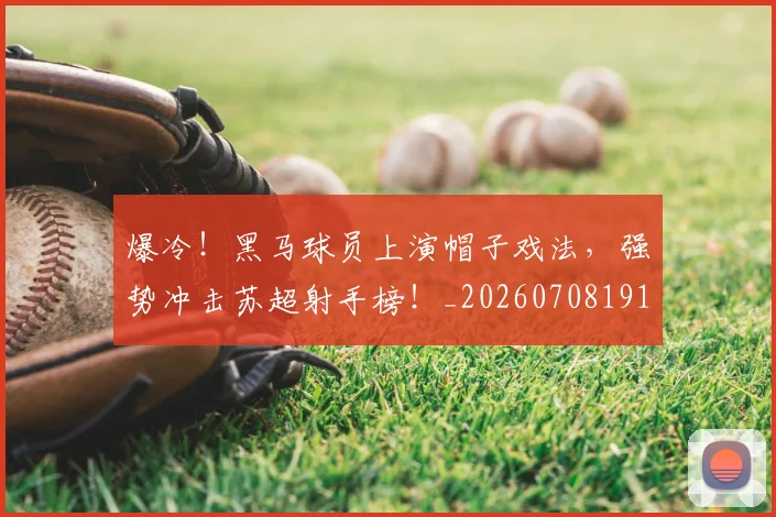 爆冷!黑马球员上演帽子戏法,强势冲击苏超射手榜!_20260708191043_20260802155512