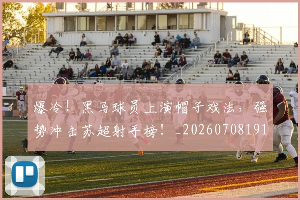爆冷！黑马球员上演帽子戏法，强势冲击苏超射手榜！_20260708191043_20260802155512