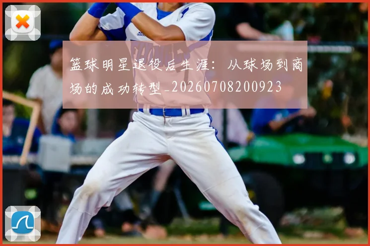篮球明星退役后生涯:从球场到商场的成功转型_20260708200923