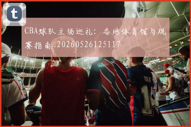CBA球队主场巡礼:各地体育馆与观赛指南_20260526125117