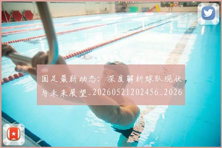 国足最新动态:深度解析球队现状与未来展望_20260521202456_20260703224021